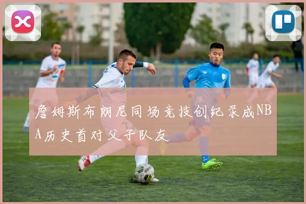 詹姆斯布朗尼同场竞技创纪录成NBA历史首对父子队友