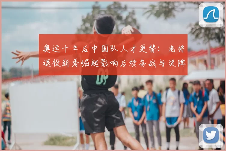 奥运十年后中国队人才更替：老将退役新秀崛起影响后续备战与奖牌预期