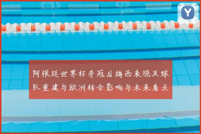 阿根廷世界杯夺冠后梅西表现及球队重建与欧洲转会影响与未来看点