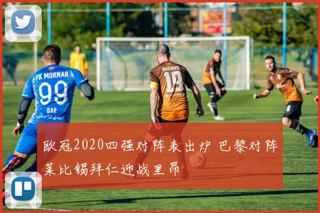 欧冠2020四强对阵表出炉 巴黎对阵莱比锡拜仁迎战里昂