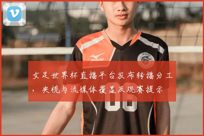 女足世界杯直播平台发布转播分工,央视与流媒体覆盖及观赛提示