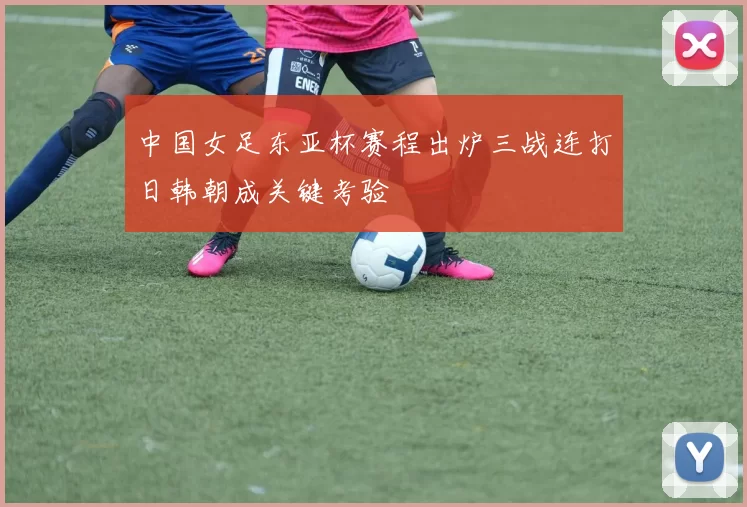 中国女足东亚杯赛程出炉三战连打日韩朝成关键考验