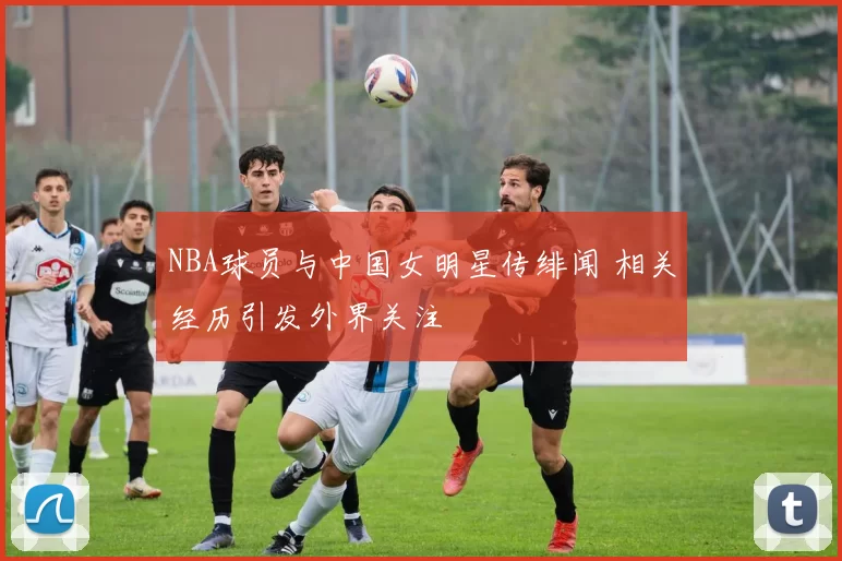 NBA球员与中国女明星传绯闻 相关经历引发外界关注