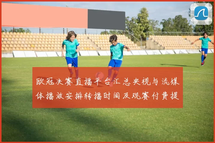 欧冠决赛直播平台汇总央视与流媒体播放安排转播时间及观赛付费提示