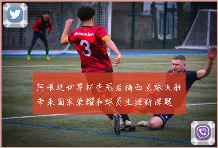 阿根廷世界杯夺冠后梅西点球决胜带来国家荣耀和球员生涯新课题