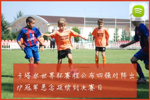 卡塔尔世界杯赛程公布四强对阵出炉冠军悬念延续到决赛日