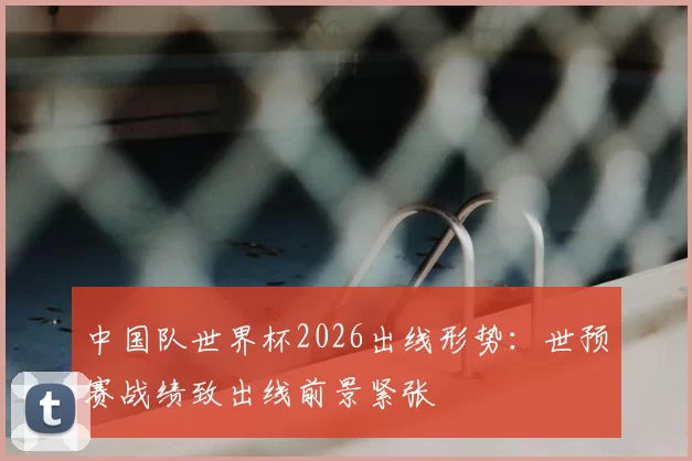中国队世界杯2026出线形势：世预赛战绩致出线前景紧张