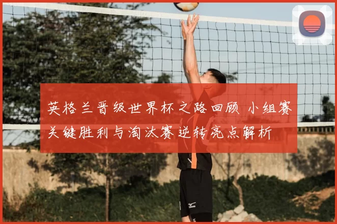 英格兰晋级世界杯之路回顾 小组赛关键胜利与淘汰赛逆转亮点解析