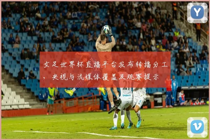 女足世界杯直播平台发布转播分工,央视与流媒体覆盖及观赛提示