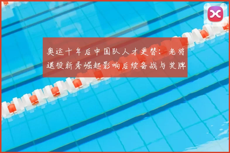 奥运十年后中国队人才更替：老将退役新秀崛起影响后续备战与奖牌预期