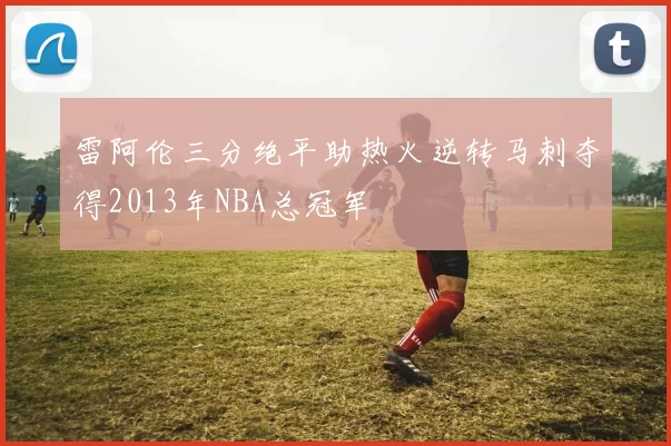 雷阿伦三分绝平助热火逆转马刺夺得2013年NBA总冠军