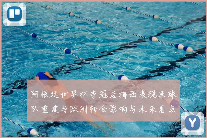 阿根廷世界杯夺冠后梅西表现及球队重建与欧洲转会影响与未来看点