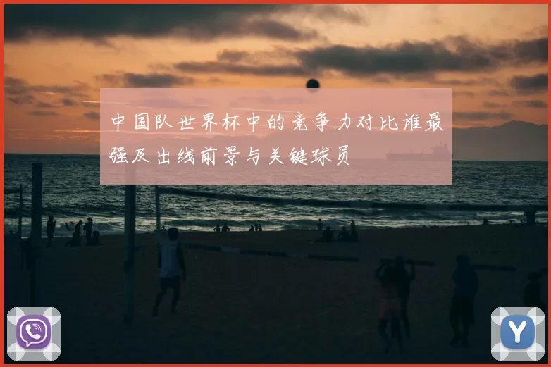 中国队世界杯中的竞争力对比谁最强及出线前景与关键球员