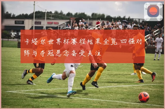 卡塔尔世界杯赛程结果全览 四强对阵与夺冠悬念备受关注