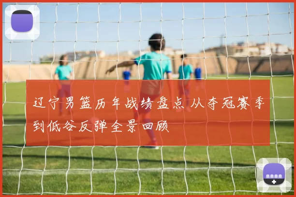 辽宁男篮历年战绩盘点 从夺冠赛季到低谷反弹全景回顾