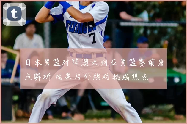 日本男篮对阵澳大利亚男篮赛前看点解析 结果与外线对抗成焦点