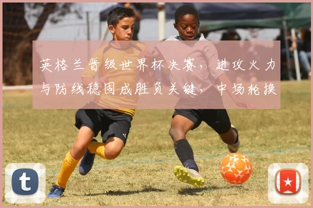 英格兰晋级世界杯决赛,进攻火力与防线稳固成胜负关键,中场轮换受关注