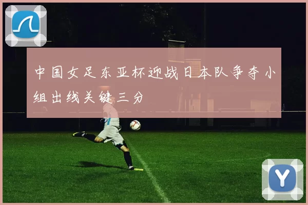 中国女足东亚杯迎战日本队争夺小组出线关键三分