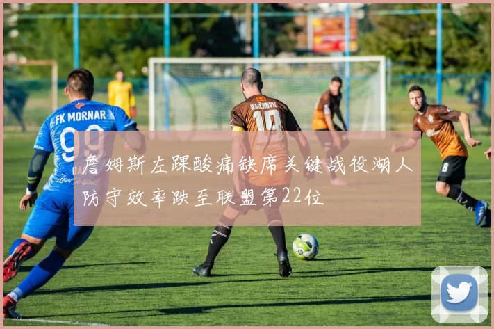 詹姆斯左踝酸痛缺席关键战役湖人防守效率跌至联盟第22位