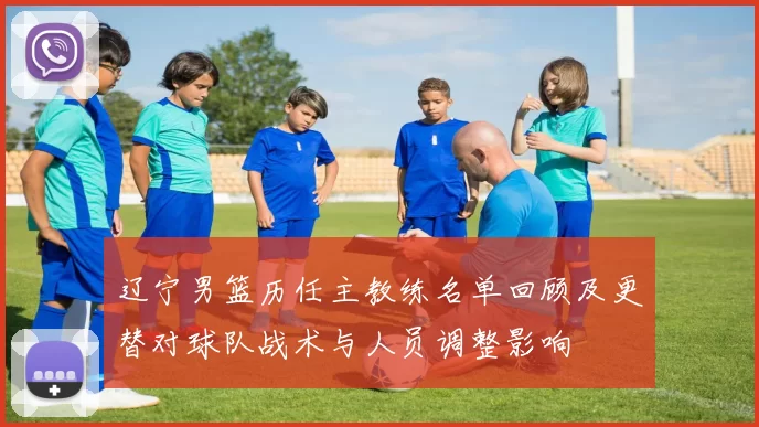 辽宁男篮历任主教练名单回顾及更替对球队战术与人员调整影响