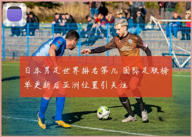 日本男足世界排名第几 国际足联榜单更新后亚洲位置引关注
