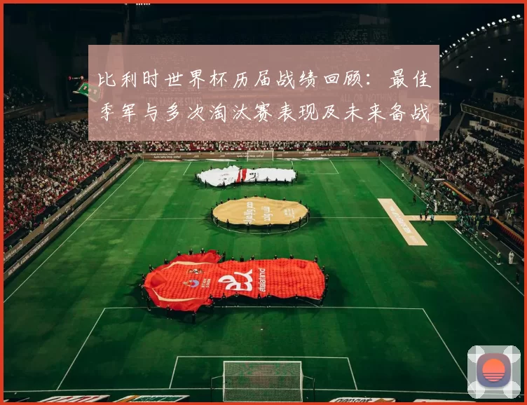 比利时世界杯历届战绩回顾:最佳季军与多次淘汰赛表现及未来备战启示