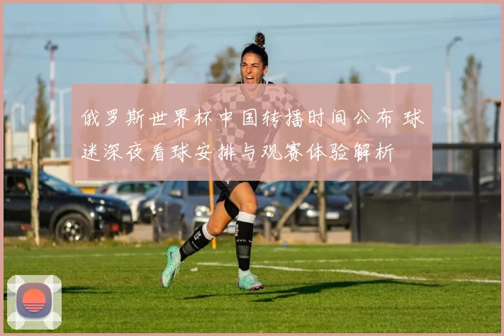 俄罗斯世界杯中国转播时间公布 球迷深夜看球安排与观赛体验解析