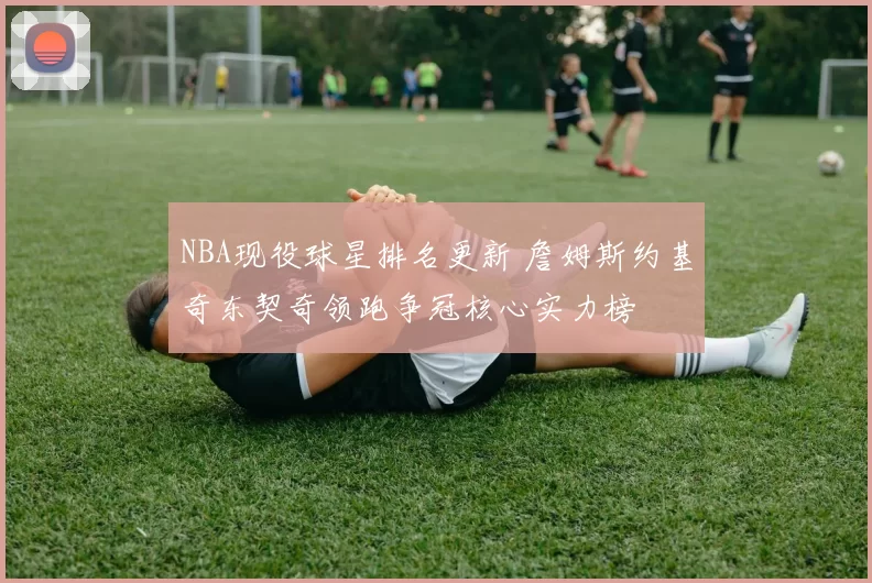 NBA现役球星排名更新 詹姆斯约基奇东契奇领跑争冠核心实力榜